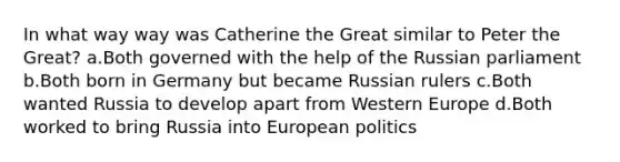 In what way way was Catherine the Great similar to Peter the Great? a.Both governed with the help of the Russian parliament b.Both born in Germany but became Russian rulers c.Both wanted Russia to develop apart from Western Europe d.Both worked to bring Russia into European politics