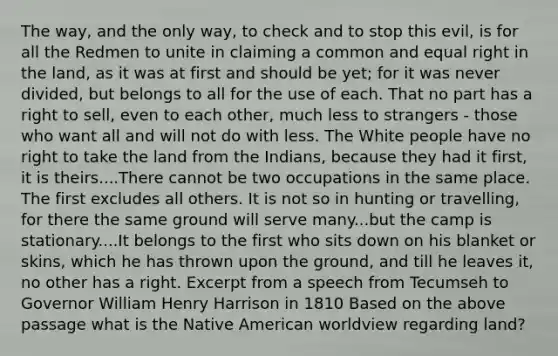 The way, and the only way, to check and to stop this evil, is for all the Redmen to unite in claiming a common and equal right in the land, as it was at first and should be yet; for it was never divided, but belongs to all for the use of each. That no part has a right to sell, even to each other, much less to strangers - those who want all and will not do with less. The White people have no right to take the land from the Indians, because they had it first, it is theirs....There cannot be two occupations in the same place. The first excludes all others. It is not so in hunting or travelling, for there the same ground will serve many...but the camp is stationary....It belongs to the first who sits down on his blanket or skins, which he has thrown upon the ground, and till he leaves it, no other has a right. Excerpt from a speech from Tecumseh to Governor William Henry Harrison in 1810 Based on the above passage what is the Native American worldview regarding land?