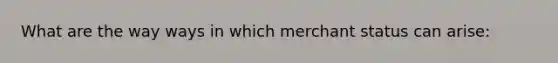 What are the way ways in which merchant status can arise: