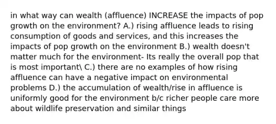 in what way can wealth (affluence) INCREASE the impacts of pop growth on the environment? A.) rising affluence leads to rising consumption of goods and services, and this increases the impacts of pop growth on the environment B.) wealth doesn't matter much for the environment- Its really the overall pop that is most important C.) there are no examples of how rising affluence can have a negative impact on environmental problems D.) the accumulation of wealth/rise in affluence is uniformly good for the environment b/c richer people care more about wildlife preservation and similar things