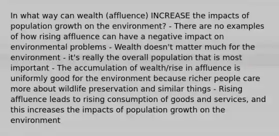 In what way can wealth (affluence) INCREASE the impacts of population growth on the environment? - There are no examples of how rising affluence can have a negative impact on environmental problems - Wealth doesn't matter much for the environment - it's really the overall population that is most important - The accumulation of wealth/rise in affluence is uniformly good for the environment because richer people care more about wildlife preservation and similar things - Rising affluence leads to rising consumption of goods and services, and this increases the impacts of population growth on the environment