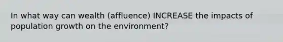 In what way can wealth (affluence) INCREASE the impacts of population growth on the environment?