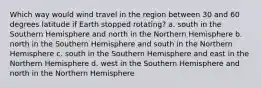 Which way would wind travel in the region between 30 and 60 degrees latitude if Earth stopped rotating? a. south in the Southern Hemisphere and north in the Northern Hemisphere b. north in the Southern Hemisphere and south in the Northern Hemisphere c. south in the Southern Hemisphere and east in the Northern Hemisphere d. west in the Southern Hemisphere and north in the Northern Hemisphere