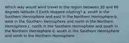 Which way would wind travel in the region between 30 and 60 degrees latitude if Earth stopped rotating? a. south in the Southern Hemisphere and east in the Northern Hemisphere b. west in the Southern Hemisphere and north in the Northern Hemisphere c. north in the Southern Hemisphere and south in the Northern Hemisphere d. south in the Southern Hemisphere and north in the Northern Hemisphere