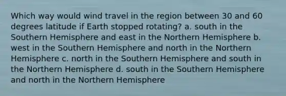 Which way would wind travel in the region between 30 and 60 degrees latitude if Earth stopped rotating? a. south in the Southern Hemisphere and east in the Northern Hemisphere b. west in the Southern Hemisphere and north in the Northern Hemisphere c. north in the Southern Hemisphere and south in the Northern Hemisphere d. south in the Southern Hemisphere and north in the Northern Hemisphere