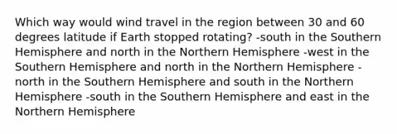 Which way would wind travel in the region between 30 and 60 degrees latitude if Earth stopped rotating? -south in the Southern Hemisphere and north in the Northern Hemisphere -west in the Southern Hemisphere and north in the Northern Hemisphere -north in the Southern Hemisphere and south in the Northern Hemisphere -south in the Southern Hemisphere and east in the Northern Hemisphere