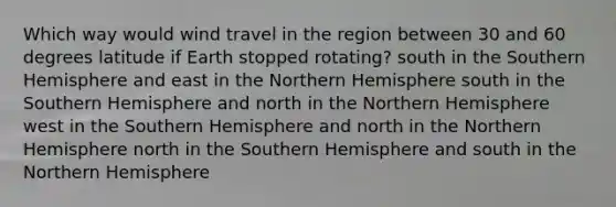 Which way would wind travel in the region between 30 and 60 degrees latitude if Earth stopped rotating? south in the Southern Hemisphere and east in the Northern Hemisphere south in the Southern Hemisphere and north in the Northern Hemisphere west in the Southern Hemisphere and north in the Northern Hemisphere north in the Southern Hemisphere and south in the Northern Hemisphere