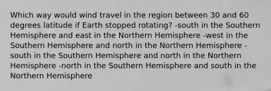 Which way would wind travel in the region between 30 and 60 degrees latitude if Earth stopped rotating? -south in the Southern Hemisphere and east in the Northern Hemisphere -west in the Southern Hemisphere and north in the Northern Hemisphere -south in the Southern Hemisphere and north in the Northern Hemisphere -north in the Southern Hemisphere and south in the Northern Hemisphere