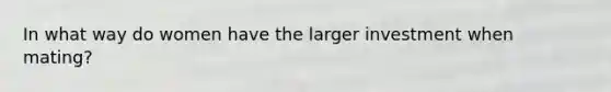 In what way do women have the larger investment when mating?