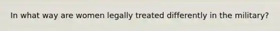 In what way are women legally treated differently in the military?