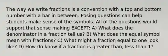 The way we write fractions is a convention with a top and bottom number with a bar in between. Posing questions can help students make sense of the symbols. All of the questions would support that sense making EXCEPT: A) What does the denominator in a fraction tell us? B) What does the equal symbol mean with fractions? C) What might a fraction equal to one look like? D) How do know if a fraction is greater than, less than 1?