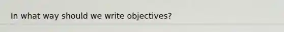 In what way should we write objectives?