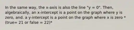 In the same way, the x-axis is also the line "y = 0". Then, algebraically, an x-intercept is a point on the graph where y is zero, and. a y-intercept is a point on the graph where x is zero *(true= 21 or false = 22)*