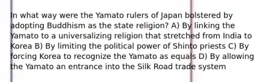 In what way were the Yamato rulers of Japan bolstered by adopting Buddhism as the state religion? A) By linking the Yamato to a universalizing religion that stretched from India to Korea B) By limiting the political power of Shinto priests C) By forcing Korea to recognize the Yamato as equals D) By allowing the Yamato an entrance into the Silk Road trade system