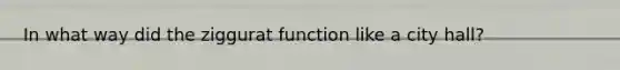 In what way did the ziggurat function like a city hall?