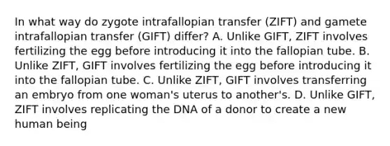 In what way do zygote intrafallopian transfer (ZIFT) and gamete intrafallopian transfer (GIFT) differ? A. Unlike GIFT, ZIFT involves fertilizing the egg before introducing it into the fallopian tube. B. Unlike ZIFT, GIFT involves fertilizing the egg before introducing it into the fallopian tube. C. Unlike ZIFT, GIFT involves transferring an embryo from one woman's uterus to another's. D. Unlike GIFT, ZIFT involves replicating the DNA of a donor to create a new human being