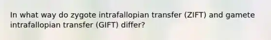 In what way do zygote intrafallopian transfer (ZIFT) and gamete intrafallopian transfer (GIFT) differ?