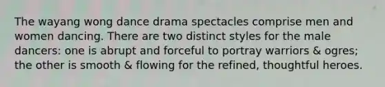 The wayang wong dance drama spectacles comprise men and women dancing. There are two distinct styles for the male dancers: one is abrupt and forceful to portray warriors & ogres; the other is smooth & flowing for the refined, thoughtful heroes.
