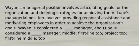 Wayan's managerial position involves articulating goals for the organization and defining strategies for achieving them. Lupe's managerial position involves providing technical assistance and motivating employees in order to achieve the organization's goals. Wayan is considered a _____ manager, and Lupe is considered a _____ manager. middle; first-line top; project top; first-line middle; top