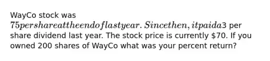 WayCo stock was 75 per share at the end of last year. Since then, it paid a3 per share dividend last year. The stock price is currently 70. If you owned 200 shares of WayCo what was your percent return?