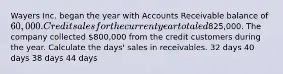 Wayers Inc. began the year with Accounts Receivable balance of 60,000. Credit sales for the current year totaled825,000. The company collected 800,000 from the credit customers during the year. Calculate the days' sales in receivables. 32 days 40 days 38 days 44 days