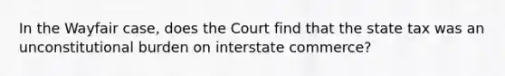 In the Wayfair case, does the Court find that the state tax was an unconstitutional burden on interstate commerce?