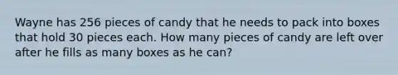 Wayne has 256 pieces of candy that he needs to pack into boxes that hold 30 pieces each. How many pieces of candy are left over after he fills as many boxes as he can?