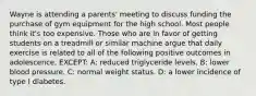 Wayne is attending a parents' meeting to discuss funding the purchase of gym equipment for the high school. Most people think it's too expensive. Those who are in favor of getting students on a treadmill or similar machine argue that daily exercise is related to all of the following positive outcomes in adolescence, EXCEPT: A: reduced triglyceride levels. B: lower blood pressure. C: normal weight status. D: a lower incidence of type I diabetes.