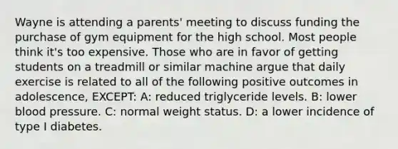 Wayne is attending a parents' meeting to discuss funding the purchase of gym equipment for the high school. Most people think it's too expensive. Those who are in favor of getting students on a treadmill or similar machine argue that daily exercise is related to all of the following positive outcomes in adolescence, EXCEPT: A: reduced triglyceride levels. B: lower blood pressure. C: normal weight status. D: a lower incidence of type I diabetes.