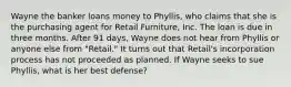 Wayne the banker loans money to Phyllis, who claims that she is the purchasing agent for Retail Furniture, Inc. The loan is due in three months. After 91 days, Wayne does not hear from Phyllis or anyone else from "Retail." It turns out that Retail's incorporation process has not proceeded as planned. If Wayne seeks to sue Phyllis, what is her best defense?