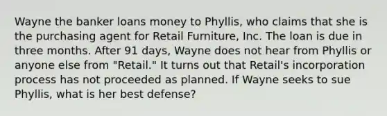 Wayne the banker loans money to Phyllis, who claims that she is the purchasing agent for Retail Furniture, Inc. The loan is due in three months. After 91 days, Wayne does not hear from Phyllis or anyone else from "Retail." It turns out that Retail's incorporation process has not proceeded as planned. If Wayne seeks to sue Phyllis, what is her best defense?