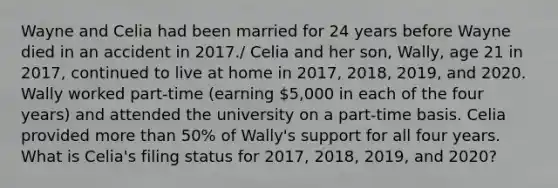 Wayne and Celia had been married for 24 years before Wayne died in an accident in 2017./ Celia and her son, Wally, age 21 in 2017, continued to live at home in 2017, 2018, 2019, and 2020. Wally worked part-time (earning 5,000 in each of the four years) and attended the university on a part-time basis. Celia provided more than 50% of Wally's support for all four years. What is Celia's filing status for 2017, 2018, 2019, and 2020?