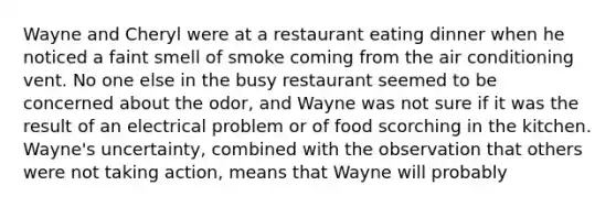 Wayne and Cheryl were at a restaurant eating dinner when he noticed a faint smell of smoke coming from the air conditioning vent. No one else in the busy restaurant seemed to be concerned about the odor, and Wayne was not sure if it was the result of an electrical problem or of food scorching in the kitchen. Wayne's uncertainty, combined with the observation that others were not taking action, means that Wayne will probably