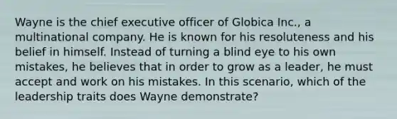 Wayne is the chief executive officer of Globica Inc., a multinational company. He is known for his resoluteness and his belief in himself. Instead of turning a blind eye to his own mistakes, he believes that in order to grow as a leader, he must accept and work on his mistakes. In this scenario, which of the leadership traits does Wayne demonstrate?