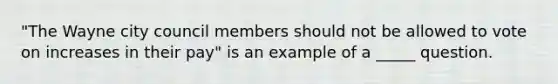 "The Wayne city council members should not be allowed to vote on increases in their pay" is an example of a _____ question.