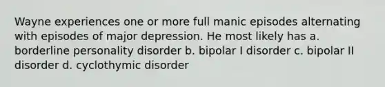 Wayne experiences one or more full manic episodes alternating with episodes of major depression. He most likely has a. borderline personality disorder b. bipolar I disorder c. bipolar II disorder d. cyclothymic disorder