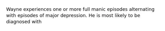 Wayne experiences one or more full manic episodes alternating with episodes of major depression. He is most likely to be diagnosed with