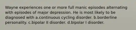 Wayne experiences one or more full manic episodes alternating with episodes of major depression. He is most likely to be diagnosed with a.continuous cycling disorder. b.borderline personality. c.bipolar II disorder. d.bipolar I disorder.