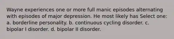 Wayne experiences one or more full manic episodes alternating with episodes of major depression. He most likely has Select one: a. borderline personality. b. continuous cycling disorder. c. bipolar I disorder. d. bipolar II disorder.