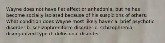 Wayne does not have flat affect or anhedonia, but he has become socially isolated because of his suspicions of others. What condition does Wayne most likely have? a. brief psychotic disorder b. schizophreniform disorder c. schizophrenia, disorganized type d. delusional disorder