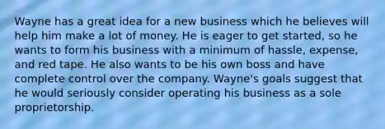 ​Wayne has a great idea for a new business which he believes will help him make a lot of money. He is eager to get started, so he wants to form his business with a minimum of hassle, expense, and red tape. He also wants to be his own boss and have complete control over the company. Wayne's goals suggest that he would seriously consider operating his business as a sole proprietorship.