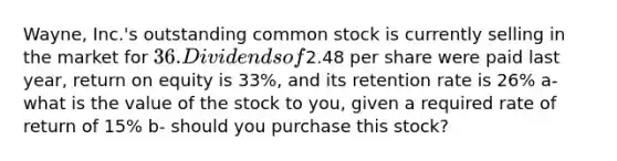 Wayne, Inc.'s outstanding common stock is currently selling in the market for ​36. Dividends of2.48 per share were paid last​ year, return on equity is 33%, and its retention rate is 26% a- what is the value of the stock to you, given a required rate of return of 15% b- should you purchase this stock?