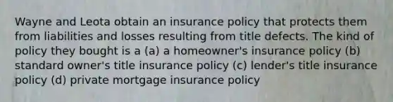 Wayne and Leota obtain an insurance policy that protects them from liabilities and losses resulting from title defects. The kind of policy they bought is a (a) a homeowner's insurance policy (b) standard owner's title insurance policy (c) lender's title insurance policy (d) private mortgage insurance policy