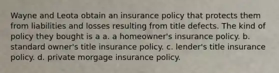 Wayne and Leota obtain an insurance policy that protects them from liabilities and losses resulting from title defects. The kind of policy they bought is a a. a homeowner's insurance policy. b. standard owner's title insurance policy. c. lender's title insurance policy. d. private morgage insurance policy.