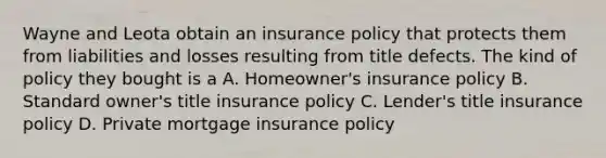 Wayne and Leota obtain an insurance policy that protects them from liabilities and losses resulting from title defects. The kind of policy they bought is a A. Homeowner's insurance policy B. Standard owner's title insurance policy C. Lender's title insurance policy D. Private mortgage insurance policy