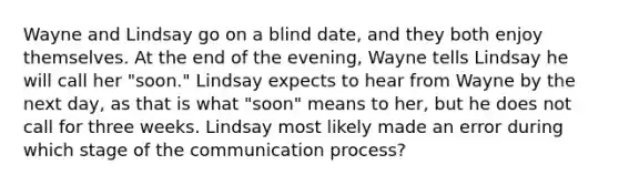 Wayne and Lindsay go on a blind date, and they both enjoy themselves. At the end of the evening, Wayne tells Lindsay he will call her "soon." Lindsay expects to hear from Wayne by the next day, as that is what "soon" means to her, but he does not call for three weeks. Lindsay most likely made an error during which stage of the communication process?