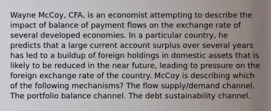 Wayne McCoy, CFA, is an economist attempting to describe the impact of balance of payment flows on the exchange rate of several developed economies. In a particular country, he predicts that a large current account surplus over several years has led to a buildup of foreign holdings in domestic assets that is likely to be reduced in <a href='https://www.questionai.com/knowledge/k3kaQH73w3-the-near-future' class='anchor-knowledge'>the near future</a>, leading to pressure on the foreign exchange rate of the country. McCoy is describing which of the following mechanisms? The flow supply/demand channel. The portfolio balance channel. The debt sustainability channel.