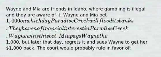 Wayne and Mia are friends in Idaho, where gambling is illegal and they are aware of it. Wayne and Mia bet 1,000 on which day Paradise Creek will flood its banks. They have no financial interest in Paradise Creek. Wayne wins this bet. Mia pays Wayne the1,000, but later that day, regrets it and sues Wayne to get her 1,000 back. The court would probably rule in favor of: