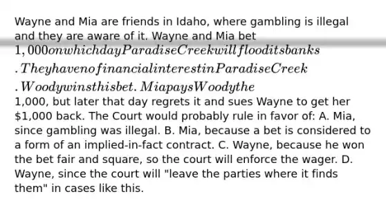 Wayne and Mia are friends in Idaho, where gambling is illegal and they are aware of it. Wayne and Mia bet 1,000 on which day Paradise Creek will flood its banks. They have no financial interest in Paradise Creek. Woody wins this bet. Mia pays Woody the1,000, but later that day regrets it and sues Wayne to get her 1,000 back. The Court would probably rule in favor of: A. Mia, since gambling was illegal. B. Mia, because a bet is considered to a form of an implied-in-fact contract. C. Wayne, because he won the bet fair and square, so the court will enforce the wager. D. Wayne, since the court will "leave the parties where it finds them" in cases like this.