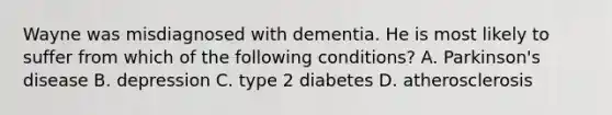 Wayne was misdiagnosed with dementia. He is most likely to suffer from which of the following conditions? A. Parkinson's disease B. depression C. type 2 diabetes D. atherosclerosis